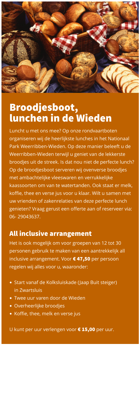 Broodjesboot,  lunchen in de Wieden  Luncht u met ons mee? Op onze rondvaartboten organiseren wij de heerlijkste lunches in het Nationaal Park Weerribben-Wieden. Op deze manier beleeft u de Weerribben-Wieden terwijl u geniet van de lekkerste broodjes uit de streek. Is dat nou niet de perfecte lunch? Op de broodjesboot serveren wij ovenverse broodjes met ambachtelijke vleeswaren en verrukkelijke kaassoorten om van te watertanden. Ook staat er melk, koffie, thee en verse jus voor u klaar. Wilt u samen met uw vrienden of zakenrelaties van deze perfecte lunch genieten? Vraag gerust een offerte aan of reserveer via: 06- 29043637.   All inclusive arrangement Het is ook mogelijk om voor groepen van 12 tot 30 personen gebruik te maken van een aantrekkelijk all inclusive arrangement. Voor € 47,50 per persoon regelen wij alles voor u, waaronder:   •	Start vanaf de Kolksluiskade (Jaap Buit steiger) in Zwartsluis •	Twee uur varen door de Wieden •	Overheerlijke broodjes •	Koffie, thee, melk en verse jus   U kunt per uur verlengen voor € 15,00 per uur.