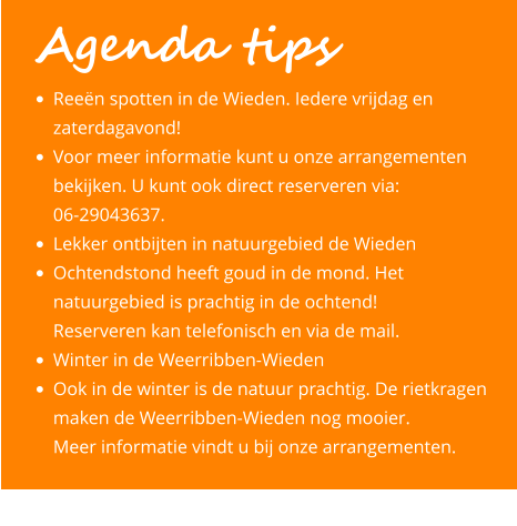 •	Reeën spotten in de Wieden. Iedere vrijdag en 	zaterdagavond! •	Voor meer informatie kunt u onze arrangementen 	bekijken. U kunt ook direct reserveren via: 	06-29043637. •	Lekker ontbijten in natuurgebied de Wieden •	Ochtendstond heeft goud in de mond. Het 	natuurgebied is prachtig in de ochtend! 	Reserveren kan telefonisch en via de mail.  •	Winter in de Weerribben-Wieden •	Ook in de winter is de natuur prachtig. De rietkragen 	maken de Weerribben-Wieden nog mooier. 	Meer informatie vindt u bij onze arrangementen.         Agenda tips