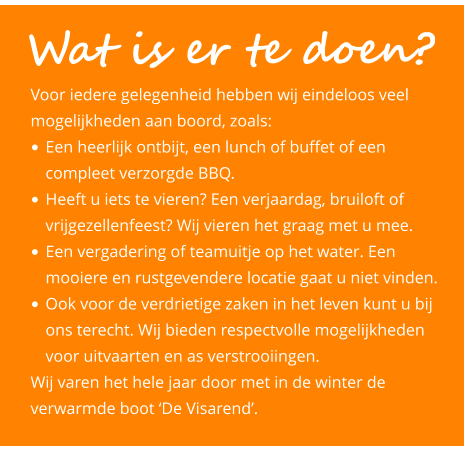 Voor iedere gelegenheid hebben wij eindeloos veel mogelijkheden aan boord, zoals: •	Een heerlijk ontbijt, een lunch of buffet of een 	compleet verzorgde BBQ.  •	Heeft u iets te vieren? Een verjaardag, bruiloft of 	vrijgezellenfeest? Wij vieren het graag met u mee.  •	Een vergadering of teamuitje op het water. Een 	mooiere en rustgevendere locatie gaat u niet vinden.  •	Ook voor de verdrietige zaken in het leven kunt u bij 	ons terecht. Wij bieden respectvolle mogelijkheden 	voor uitvaarten en as verstrooiingen.  Wij varen het hele jaar door met in de winter de verwarmde boot ‘De Visarend’.   Wat is er te doen?